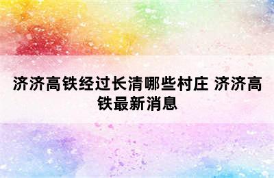 济济高铁经过长清哪些村庄 济济高铁最新消息